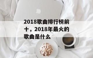 2018歌曲排行榜前十，2018年最火的歌曲是什么