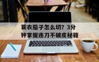 蓑衣茄子怎么切？3分钟掌握连刀不破皮秘籍