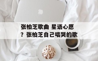 张柏芝歌曲 星语心愿？张柏芝自己唱哭的歌