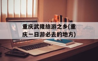 重庆武隆旅游之乡(重庆一日游必去的地方)