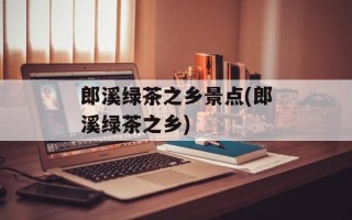 郎溪绿茶之乡景点(郎溪绿茶之乡)