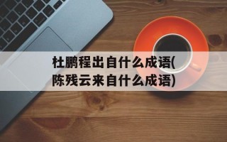 杜鹏程出自什么成语(陈残云来自什么成语)
