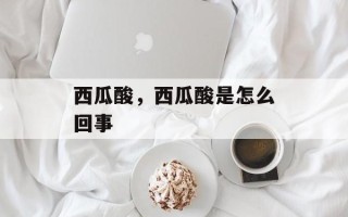西瓜酸，西瓜酸是怎么回事
