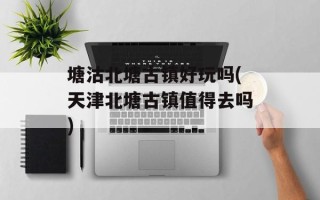 塘沽北塘古镇好玩吗(天津北塘古镇值得去吗)