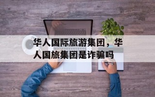 华人国际旅游集团，华人国旅集团是诈骗吗