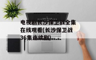 电视剧长沙保卫战全集在线观看(长沙保卫战36集连续剧)