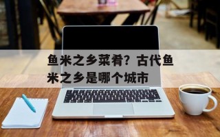 鱼米之乡菜肴？古代鱼米之乡是哪个城市