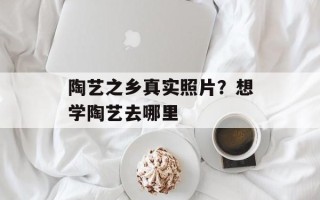 陶艺之乡真实照片？想学陶艺去哪里
