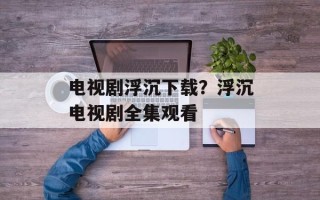 电视剧浮沉下载？浮沉电视剧全集观看