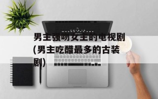 男主强吻女主的电视剧(男主吃醋最多的古装剧)