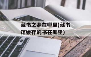 藏书之乡在哪里(藏书馆缓存的书在哪里)