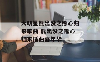 大明星熊出没之熊心归来歌曲 熊出没之熊心归来插曲嘉年华