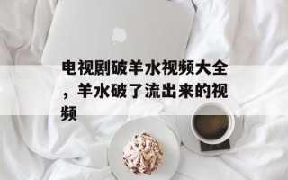 电视剧破羊水视频大全，羊水破了流出来的视频