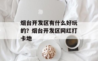 烟台开发区有什么好玩的？烟台开发区网红打卡地