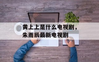 黄上上是什么电视剧，朱雨辰最新电视剧