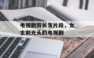 电视剧剪长发片段，女主剃光头的电视剧