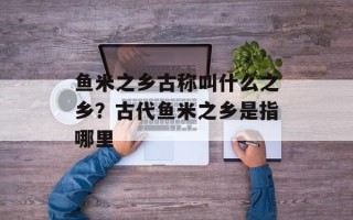 鱼米之乡古称叫什么之乡？古代鱼米之乡是指哪里