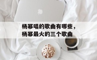 杨幂唱的歌曲有哪些，杨幂最火的三个歌曲