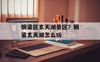 铜梁区玄天湖景区？铜梁玄天湖怎么玩