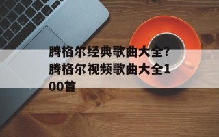 腾格尔经典歌曲大全？腾格尔视频歌曲大全100首