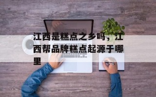 江西是糕点之乡吗，江西帮品牌糕点起源于哪里
