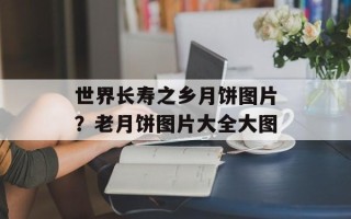 世界长寿之乡月饼图片？老月饼图片大全大图
