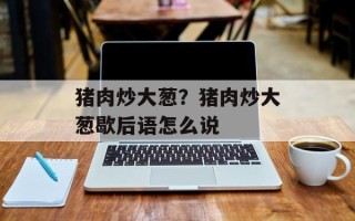 猪肉炒大葱？猪肉炒大葱歇后语怎么说