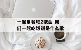 一起用餐吧2歌曲 我们一起吃饭饭是什么歌