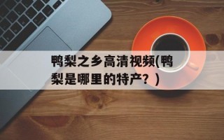 鸭梨之乡高清视频(鸭梨是哪里的特产？)