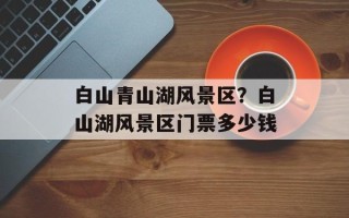 白山青山湖风景区？白山湖风景区门票多少钱