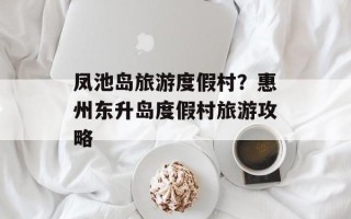 凤池岛旅游度假村？惠州东升岛度假村旅游攻略