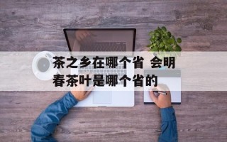茶之乡在哪个省 会明春茶叶是哪个省的