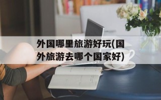 外国哪里旅游好玩(国外旅游去哪个国家好)