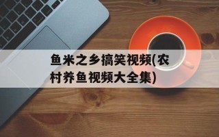 鱼米之乡搞笑视频(农村养鱼视频大全集)