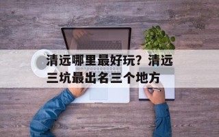 清远哪里最好玩？清远三坑最出名三个地方