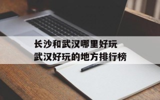 长沙和武汉哪里好玩 武汉好玩的地方排行榜