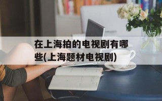 在上海拍的电视剧有哪些(上海题材电视剧)