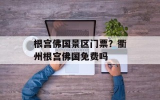 根宫佛国景区门票？衢州根宫佛国免费吗