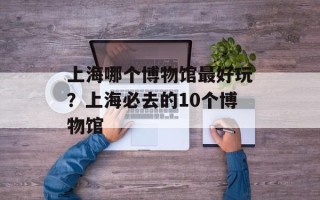 上海哪个博物馆最好玩？上海必去的10个博物馆