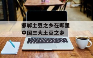 邯郸土豆之乡在哪里 中国三大土豆之乡