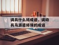 调兵什么将成语，调动兵马派遣将领的成语