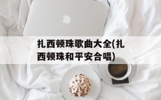 扎西顿珠歌曲大全(扎西顿珠和平安合唱)