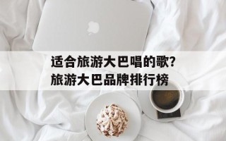 适合旅游大巴唱的歌？旅游大巴品牌排行榜