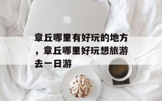 章丘哪里有好玩的地方，章丘哪里好玩想旅游去一日游