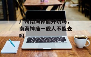 广州南海神庙好玩吗，南海神庙一般人不能去吗