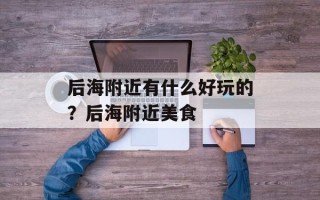 后海附近有什么好玩的？后海附近美食