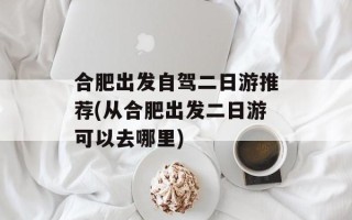 合肥出发自驾二日游推荐(从合肥出发二日游可以去哪里)