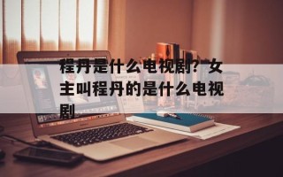 程丹是什么电视剧？女主叫程丹的是什么电视剧