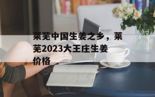莱芜中国生姜之乡，莱芜2023大王庄生姜价格