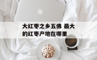 大红枣之乡五佛 最大的红枣产地在哪里